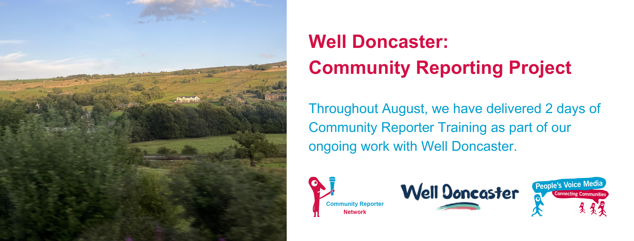 Well Doncaster: Community Reporting Project Throughout August, we have delivered 2 days of Community Reporter Training as part of our ongoing work with Well Doncaster. A picture from the train window looking our over green fields with a clear blue sky accompanies the text alongside the People's Voice Media, Community Reporter and Well Doncaster logos