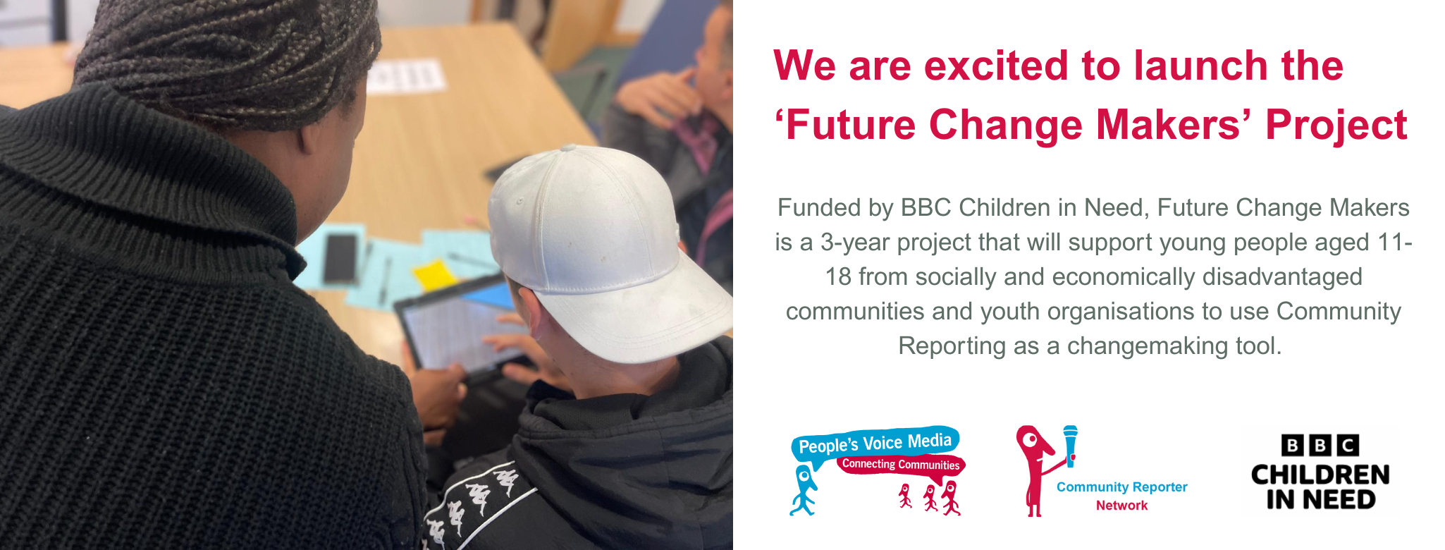 We are excited to launch the ‘Future Change Makers’ Project. Funded by BBC Children in Need, Future Change Makers is a 3-year project that will support young people aged 11-18 from socially and economically disadvantaged communities and youth organisations to use Community Reporting as a changemaking tool.  The title and caption are accompanied by a photograph on the left of two community reporters working on a digital tablet, there are also 3 logos in the bottom right corner. The peoples voice media logo, the community reporter network logo and the Children in Need logo.