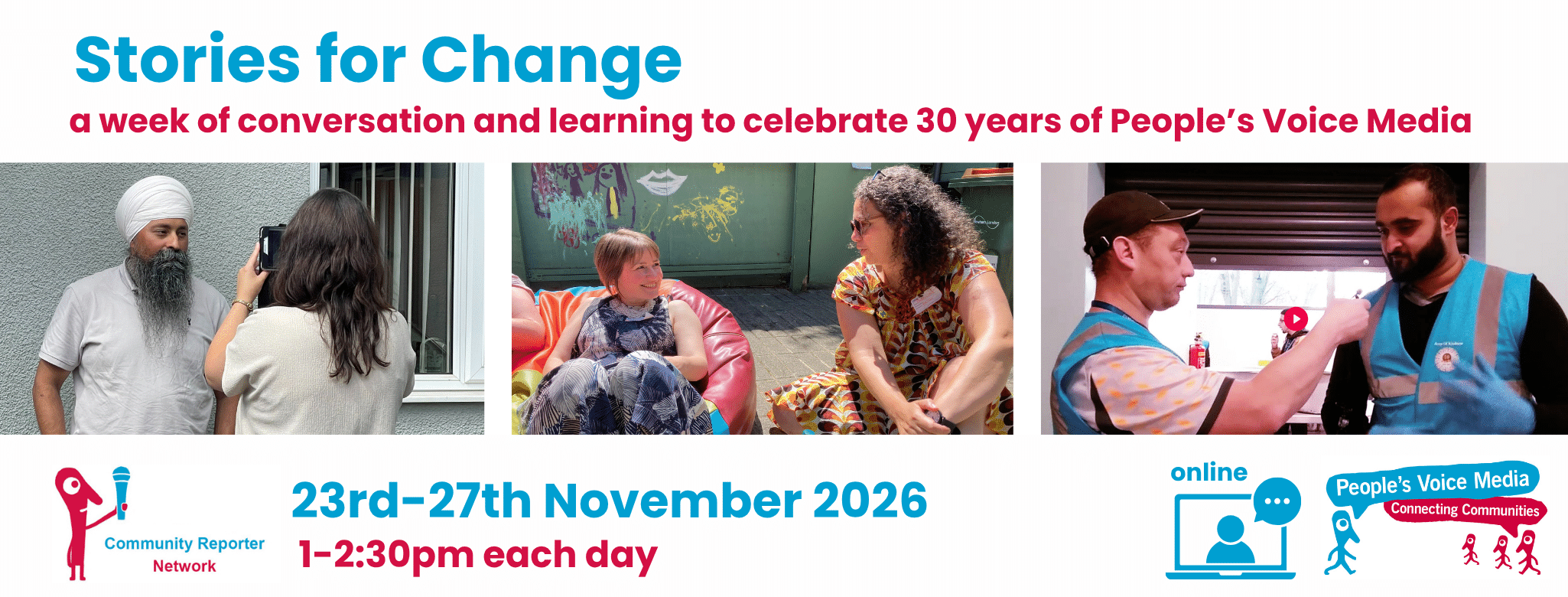 A triptic of images relating to community reporting. One shows a woman with dark hair using a tablet to interview a man, another shows two people having a conversation on a bean bag, a final image shows two men in blue hi-vis vests, one is holding a microphone up to the other. Text on the image in cyan and dark pink reads Stories For Change A week of conversation and learning to celebrate 30 years of People's Voice Media, 23rd-27th November, 1-2:30pm each day, all sessions take place online (Zoom) and are free to attend.