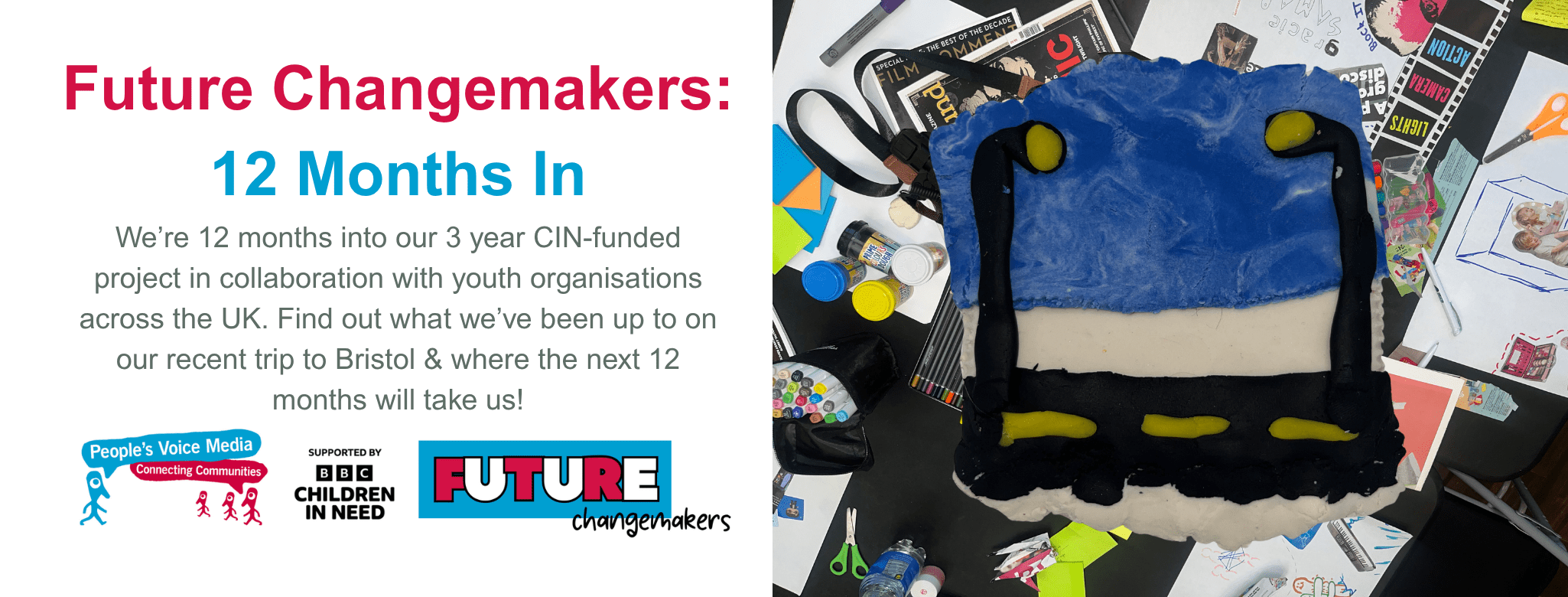 Text Reads: Future Changemakers: 12 Months In. We’re twelve months into our three-year CIN-funded project in collaboration with youth organisations across the UK. Find out what we’ve been up to on our recent trip to Bristol & where the next 12 months will take us! Image on the right: A picture of a modelling clay sculpture depicting a streetlight and a road with a blue and white marbled sky. The background of the image shows a messy table filled with collage materials and recording equipment such as cameras and microphones.